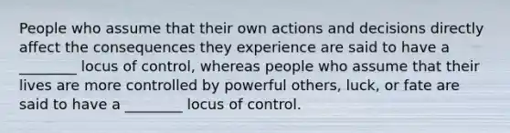 People who assume that their own actions and decisions directly affect the consequences they experience are said to have a ________ locus of control, whereas people who assume that their lives are more controlled by powerful others, luck, or fate are said to have a ________ locus of control.