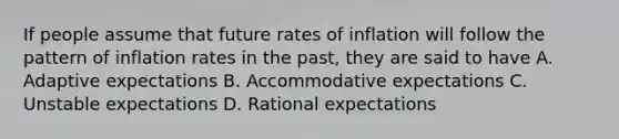 If people assume that future rates of inflation will follow the pattern of inflation rates in the past, they are said to have A. Adaptive expectations B. Accommodative expectations C. Unstable expectations D. Rational expectations