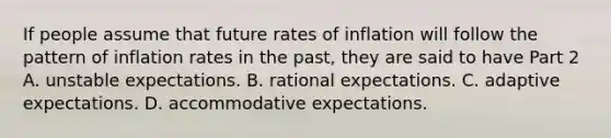 If people assume that future rates of inflation will follow the pattern of inflation rates in the​ past, they are said to have Part 2 A. unstable expectations. B. rational expectations. C. adaptive expectations. D. accommodative expectations.