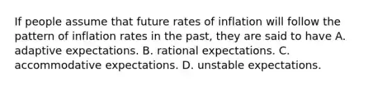 If people assume that future rates of inflation will follow the pattern of inflation rates in the​ past, they are said to have A. adaptive expectations. B. rational expectations. C. accommodative expectations. D. unstable expectations.