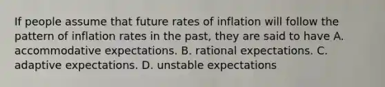 If people assume that future rates of inflation will follow the pattern of inflation rates in the​ past, they are said to have A. accommodative expectations. B. rational expectations. C. adaptive expectations. D. unstable expectations