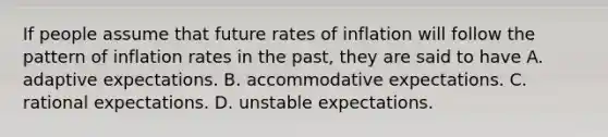 If people assume that future rates of inflation will follow the pattern of inflation rates in the​ past, they are said to have A. adaptive expectations. B. accommodative expectations. C. rational expectations. D. unstable expectations.