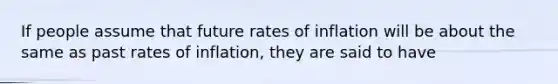 If people assume that future rates of inflation will be about the same as past rates of inflation, they are said to have