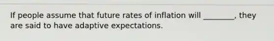 If people assume that future rates of inflation will ________, they are said to have adaptive expectations.