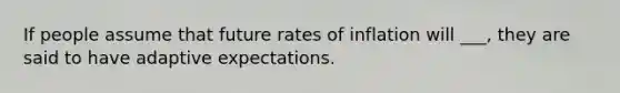 If people assume that future rates of inflation will ___, they are said to have adaptive expectations.