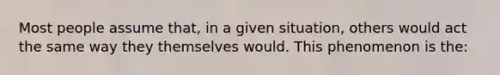 Most people assume that, in a given situation, others would act the same way they themselves would. This phenomenon is the: