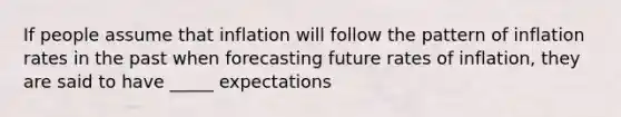 If people assume that inflation will follow the pattern of inflation rates in the past when forecasting future rates of inflation, they are said to have _____ expectations