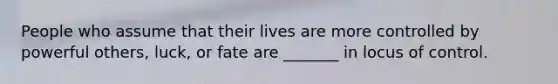 People who assume that their lives are more controlled by powerful others, luck, or fate are _______ in locus of control.