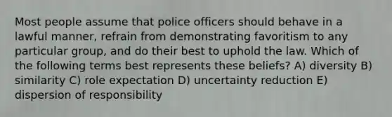 Most people assume that police officers should behave in a lawful manner, refrain from demonstrating favoritism to any particular group, and do their best to uphold the law. Which of the following terms best represents these beliefs? A) diversity B) similarity C) role expectation D) uncertainty reduction E) dispersion of responsibility