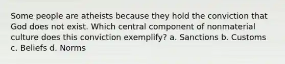 Some people are atheists because they hold the conviction that God does not exist. Which central component of nonmaterial culture does this conviction exemplify? a. Sanctions b. Customs c. Beliefs d. Norms