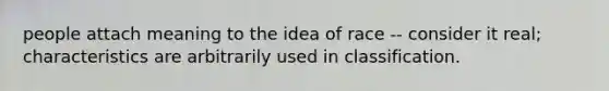 people attach meaning to the idea of race -- consider it real; characteristics are arbitrarily used in classification.