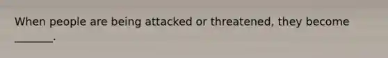 When people are being attacked or threatened, they become _______.