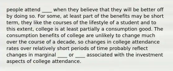 people attend ____ when they believe that they will be better off by doing so. For some, at least part of the benefits may be short term, they like the courses of the lifestyle of a student and to this extent, college is at least partially a consumption good. The consumption benefits of college are unlikely to change much over the course of a decade, so changes in college attendance rates over relatively short periods of time probably reflect changes in marginal ____ or ____ associated with the investment aspects of college attendance.