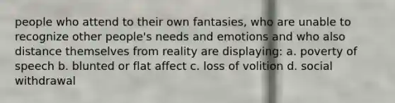 people who attend to their own fantasies, who are unable to recognize other people's needs and emotions and who also distance themselves from reality are displaying: a. poverty of speech b. blunted or flat affect c. loss of volition d. social withdrawal