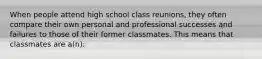 When people attend high school class reunions, they often compare their own personal and professional successes and failures to those of their former classmates. This means that classmates are a(n):