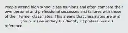 People attend high school class reunions and often compare their own personal and professional successes and failures with those of their former classmates. This means that classmates are a(n) ________ group. a.) secondary b.) identity c.) professional d.) reference