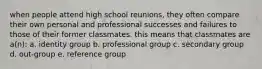 when people attend high school reunions, they often compare their own personal and professional successes and failures to those of their former classmates. this means that classmates are a(n): a. identity group b. professional group c. secondary group d. out-group e. reference group