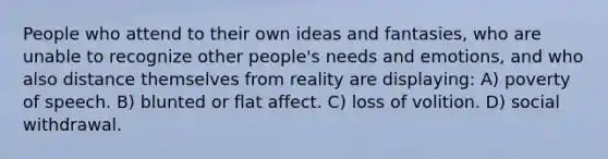 People who attend to their own ideas and fantasies, who are unable to recognize other people's needs and emotions, and who also distance themselves from reality are displaying: A) poverty of speech. B) blunted or flat affect. C) loss of volition. D) social withdrawal.