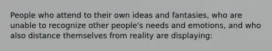 People who attend to their own ideas and fantasies, who are unable to recognize other people's needs and emotions, and who also distance themselves from reality are displaying: