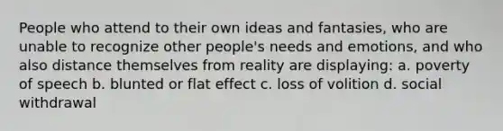 People who attend to their own ideas and fantasies, who are unable to recognize other people's needs and emotions, and who also distance themselves from reality are displaying: a. poverty of speech b. blunted or flat effect c. loss of volition d. social withdrawal