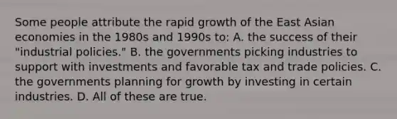 Some people attribute the rapid growth of the East Asian economies in the 1980s and 1990s to: A. the success of their "industrial policies." B. the governments picking industries to support with investments and favorable tax and trade policies. C. the governments planning for growth by investing in certain industries. D. All of these are true.