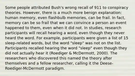 Some people attributed Bush's wrong recall of 911 to conspiracy theories. However, there is a much more benign explanation: human memory, even flashbulb memories, can be frail. In fact, memory can be so frail that we can convince a person an event happened to them, even when it did not. In studies, research participants will recall hearing a word, even though they never heard the word. For example, participants were given a list of 15 sleep-related words, but the word "sleep" was not on the list. Participants recalled hearing the word "sleep" even though they did not actually hear it (Roediger & McDermott, 2000). The researchers who discovered this named the theory after themselves and a fellow researcher, calling it the Deese-Roediger-McDermott paradigm.