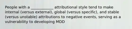 People with a ____________ attributional style tend to make internal (versus external), global (versus specific), and stable (versus unstable) attributions to negative events, serving as a vulnerability to developing MDD