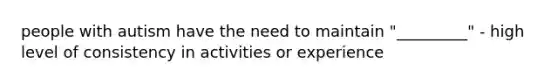 people with autism have the need to maintain "_________" - high level of consistency in activities or experience