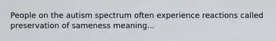 People on the autism spectrum often experience reactions called preservation of sameness meaning...