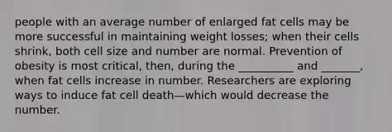 people with an average number of enlarged fat cells may be more successful in maintaining weight losses; when their cells shrink, both cell size and number are normal. Prevention of obesity is most critical, then, during the __________ and _______, when fat cells increase in number. Researchers are exploring ways to induce fat cell death—which would decrease the number.