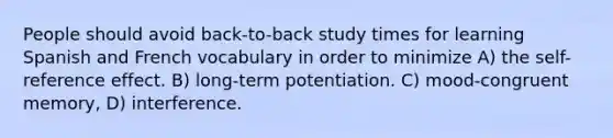 People should avoid back-to-back study times for learning Spanish and French vocabulary in order to minimize A) the self-reference effect. B) long-term potentiation. C) mood-congruent memory, D) interference.