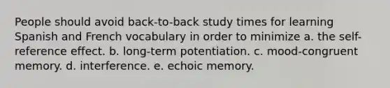 People should avoid back-to-back study times for learning Spanish and French vocabulary in order to minimize a. the self-reference effect. b. long-term potentiation. c. mood-congruent memory. d. interference. e. echoic memory.