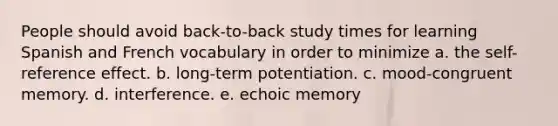 People should avoid back-to-back study times for learning Spanish and French vocabulary in order to minimize a. the self-reference effect. b. long-term potentiation. c. mood-congruent memory. d. interference. e. echoic memory