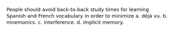 People should avoid back-to-back study times for learning Spanish and French vocabulary in order to minimize a. déjà vu. b. mnemonics. c. interference. d. implicit memory.