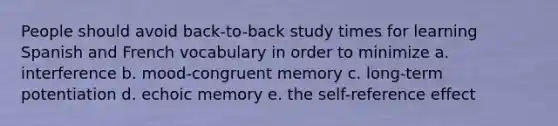 People should avoid back-to-back study times for learning Spanish and French vocabulary in order to minimize a. interference b. mood-congruent memory c. long-term potentiation d. echoic memory e. the self-reference effect