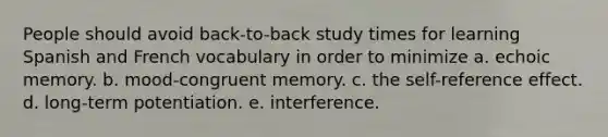 People should avoid back-to-back study times for learning Spanish and French vocabulary in order to minimize a. echoic memory. b. mood-congruent memory. c. the self-reference effect. d. long-term potentiation. e. interference.