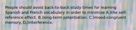 People should avoid back-to-back study times for learning Spanish and French vocabulary in order to minimize A.)the self-reference effect. B.)long-term potentiation. C.)mood-congruent memory. D.)interference.