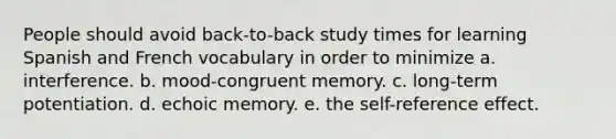 People should avoid back-to-back study times for learning Spanish and French vocabulary in order to minimize a. interference. b. mood-congruent memory. c. long-term potentiation. d. echoic memory. e. the self-reference effect.