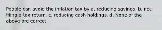 People can avoid the inflation tax by a. reducing savings. b. not filing a tax return. c. reducing cash holdings. d. None of the above are correct