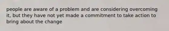 people are aware of a problem and are considering overcoming it, but they have not yet made a commitment to take action to bring about the change