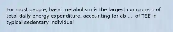 For most people, basal metabolism is the largest component of total daily energy expenditure, accounting for ab .... of TEE in typical sedentary individual