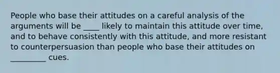 People who base their attitudes on a careful analysis of the arguments will be ____ likely to maintain this attitude over time, and to behave consistently with this attitude, and more resistant to counterpersuasion than people who base their attitudes on _________ cues.