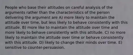 People who base their attitudes on careful analysis of the arguments rather than the characteristics of the person delivering the argument are A) more likely to maintain the attitude over time, but less likely to behave consistently with this attitude. B) more like to maintain the attitude over time and more likely to behave consistently with this attitude. C) no more likely to maintain the attitude over time or behave consistently with this attitude. D) likely to change their minds over time. E) sensitive to counter-persuasion.