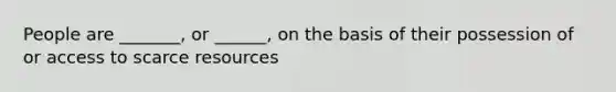 People are _______, or ______, on the basis of their possession of or access to scarce resources