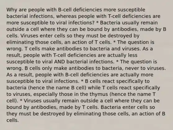 Why are people with B-cell deficiencies more susceptible bacterial infections, whereas people with T-cell deficiencies are more susceptible to viral infections? * Bacteria usually remain outside a cell where they can be bound by antibodies, made by B cells. Viruses enter cells so they must be destroyed by eliminating those cells, an action of T cells. * The question is wrong. T cells make antibodies to bacteria and viruses. As a result, people with T-cell deficiencies are actually less susceptible to viral AND bacterial infections. * The question is wrong. B cells only make antibodies to bacteria, never to viruses. As a result, people with B-cell deficiencies are actually more susceptible to viral infections. * B cells react specifically to bacteria (hence the name B cell) while T cells react specifically to viruses, especially those in the thymus (hence the name T cell). * Viruses usually remain outside a cell where they can be bound by antibodies, made by T cells. Bacteria enter cells so they must be destroyed by eliminating those cells, an action of B cells.