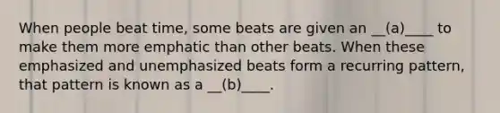 When people beat time, some beats are given an __(a)____ to make them more emphatic than other beats. When these emphasized and unemphasized beats form a recurring pattern, that pattern is known as a __(b)____.