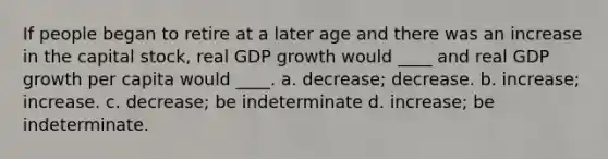 If people began to retire at a later age and there was an increase in the capital stock, real GDP growth would ____ and real GDP growth per capita would ____. a. decrease; decrease. b. increase; increase. c. decrease; be indeterminate d. increase; be indeterminate.