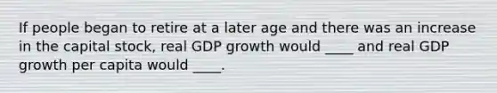 If people began to retire at a later age and there was an increase in the capital stock, real GDP growth would ____ and real GDP growth per capita would ____.