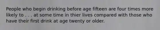 People who begin drinking before age fifteen are four times more likely to . . . at some time in thier lives compared with those who have their first drink at age twenty or older.