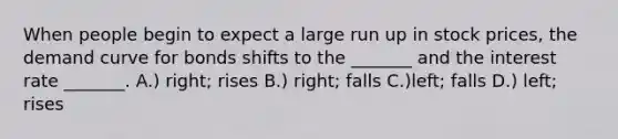 When people begin to expect a large run up in stock prices, the demand curve for bonds shifts to the _______ and the interest rate _______. A.) right; rises B.) right; falls C.)left; falls D.) left; rises